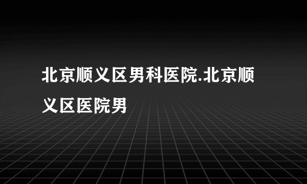 北京顺义区男科医院.北京顺义区医院男