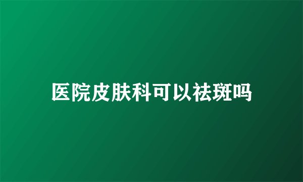 医院皮肤科可以祛斑吗