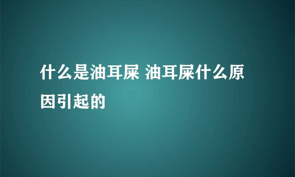 什么是油耳屎 油耳屎什么原因引起的