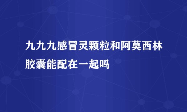 九九九感冒灵颗粒和阿莫西林胶囊能配在一起吗