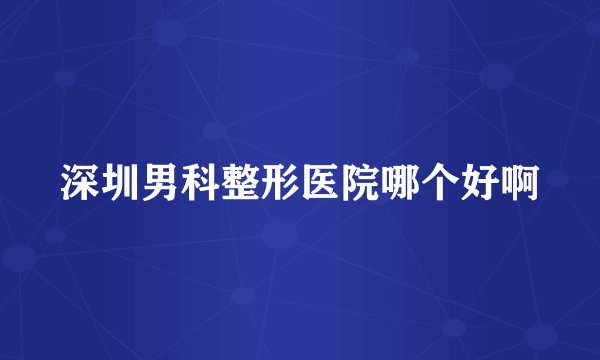 深圳男科整形医院哪个好啊