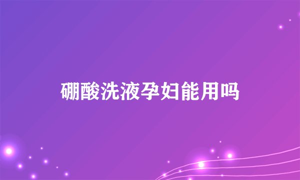 硼酸洗液孕妇能用吗