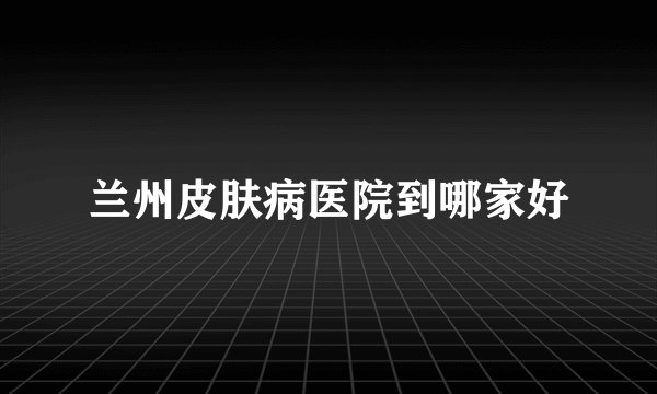 兰州皮肤病医院到哪家好