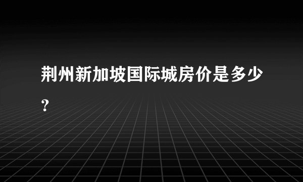 荆州新加坡国际城房价是多少？