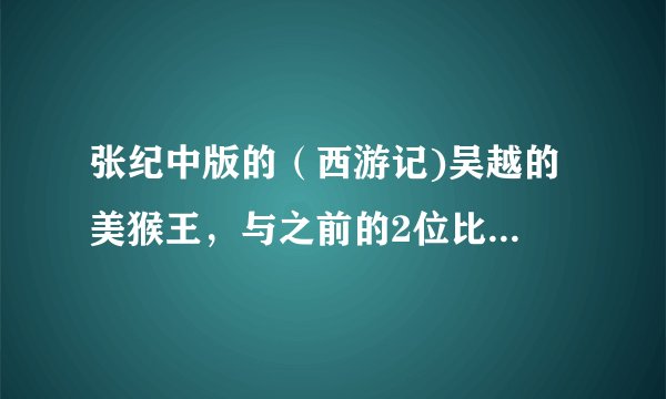 张纪中版的(西游记)吴越的 美猴王,与之前的2位比较怎么样呢.看过的同胞讲讲。很期待