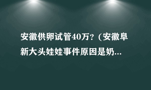 安徽供卵试管40万？(安徽阜新大头娃娃事件原因是奶粉中蛋白质含量低吗)