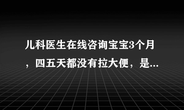 儿科医生在线咨询宝宝3个月，四五天都没有拉大便，是怎...