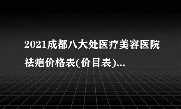 2021成都八大处医疗美容医院祛疤价格表(价目表)怎么样?