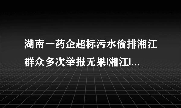 湖南一药企超标污水偷排湘江群众多次举报无果|湘江|偷排_飞外新闻