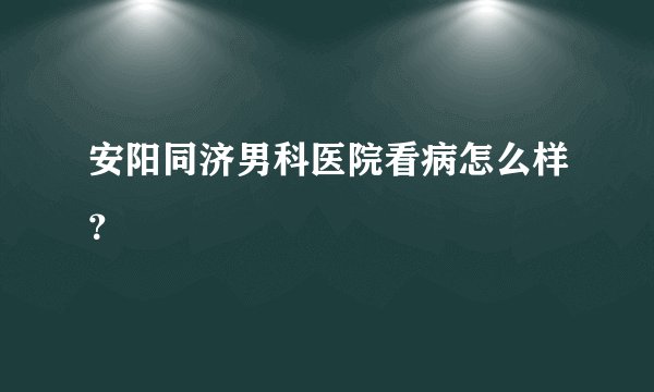 安阳同济男科医院看病怎么样？