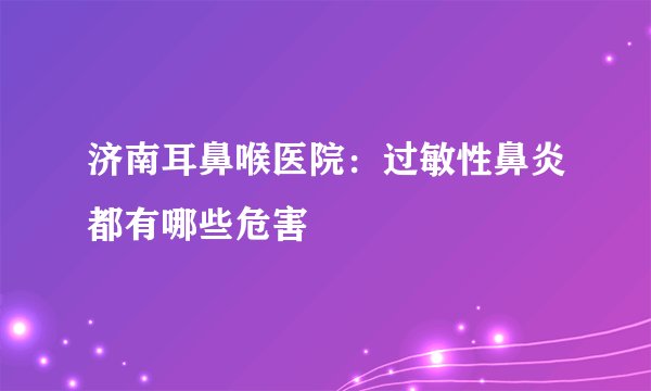 济南耳鼻喉医院：过敏性鼻炎都有哪些危害