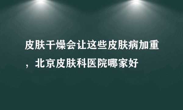 皮肤干燥会让这些皮肤病加重,北京皮肤科医院哪家好