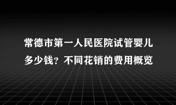 常德市第一人民医院试管婴儿多少钱？不同花销的费用概览