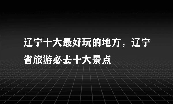 辽宁十大最好玩的地方，辽宁省旅游必去十大景点