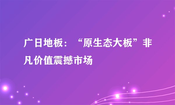 广日地板：“原生态大板”非凡价值震撼市场