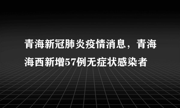 青海新冠肺炎疫情消息，青海海西新增57例无症状感染者