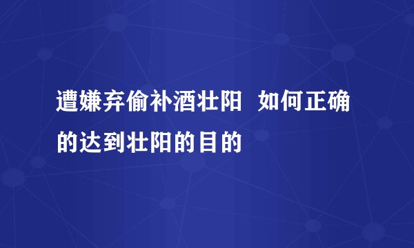 遭嫌弃偷补酒壮阳 如何正确的达到壮阳的目的