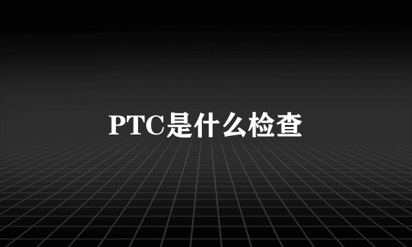 PTC是什么检查