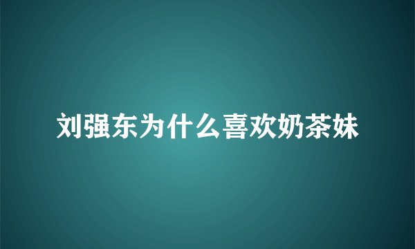 刘强东为什么喜欢奶茶妹