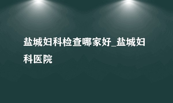 盐城妇科检查哪家好_盐城妇科医院