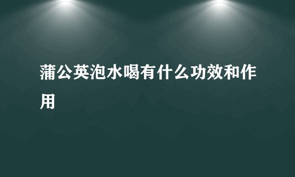 蒲公英泡水喝有什么功效和作用