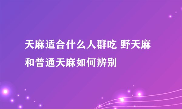 天麻适合什么人群吃 野天麻和普通天麻如何辨别