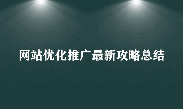 网站优化推广最新攻略总结