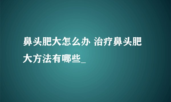 鼻头肥大怎么办 治疗鼻头肥大方法有哪些_
