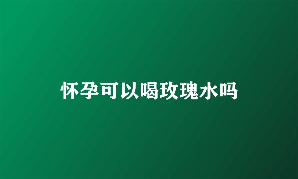 怀孕可以喝玫瑰水吗