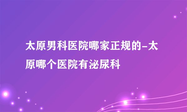 太原男科医院哪家正规的-太原哪个医院有泌尿科
