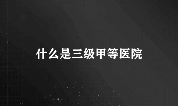 什么是三级甲等医院