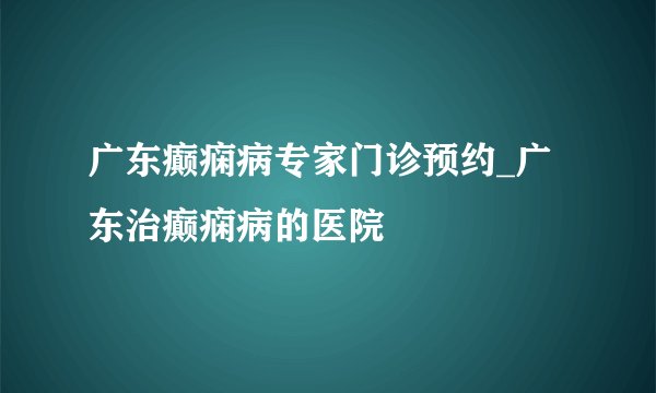 广东癫痫病专家门诊预约_广东治癫痫病的医院