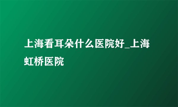 上海看耳朵什么医院好_上海虹桥医院