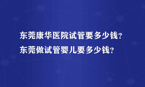东莞康华医院试管要多少钱？东莞做试管婴儿要多少钱？