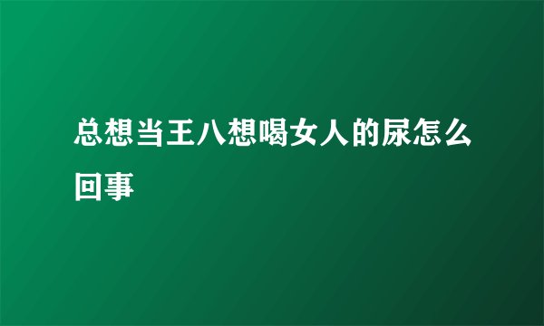 总想当王八想喝女人的尿怎么回事