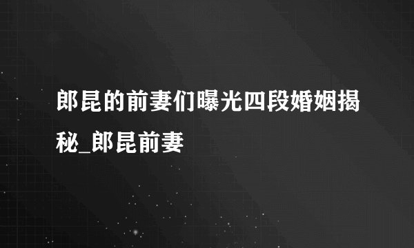 郎昆的前妻们曝光四段婚姻揭秘_郎昆前妻