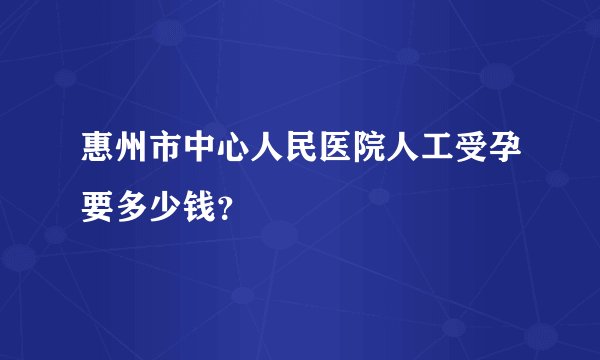 惠州市中心人民医院人工受孕要多少钱？