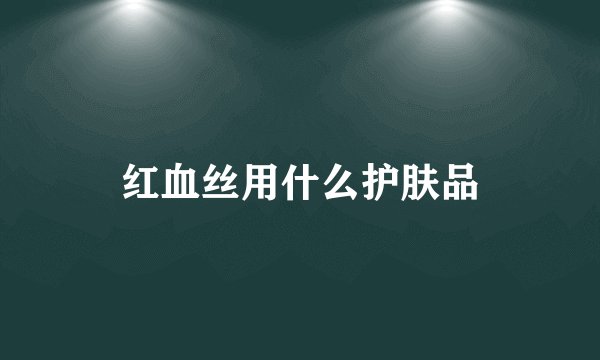 红血丝用什么护肤品