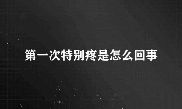 第一次特别疼是怎么回事