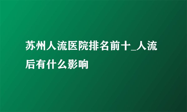 苏州人流医院排名前十_人流后有什么影响