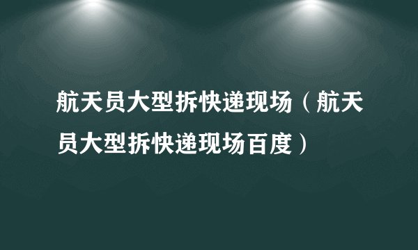 航天员大型拆快递现场（航天员大型拆快递现场百度）