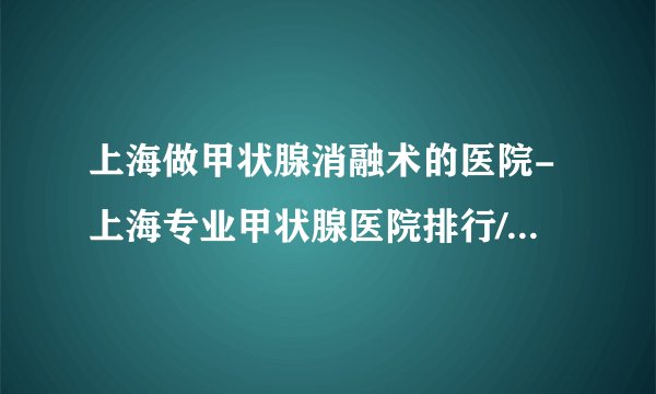 上海做甲状腺消融术的医院-上海专业甲状腺医院排行/哪个好？