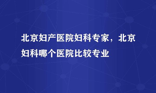 北京妇产医院妇科专家，北京妇科哪个医院比较专业
