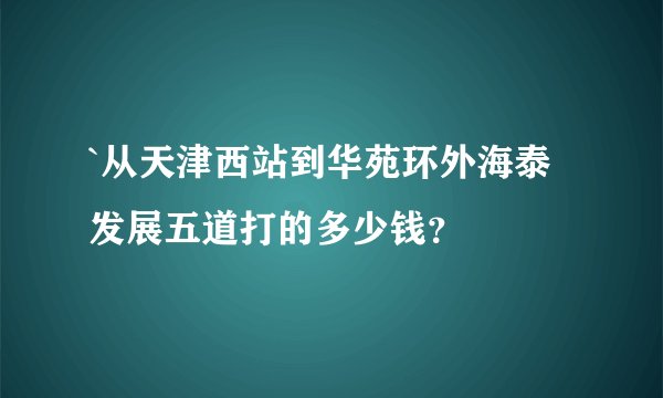 `从天津西站到华苑环外海泰发展五道打的多少钱？