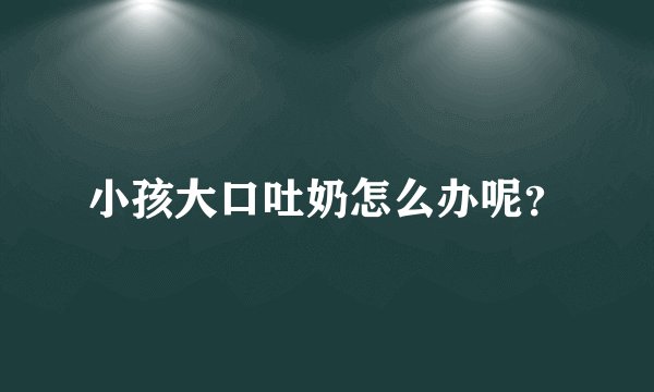 小孩大口吐奶怎么办呢？