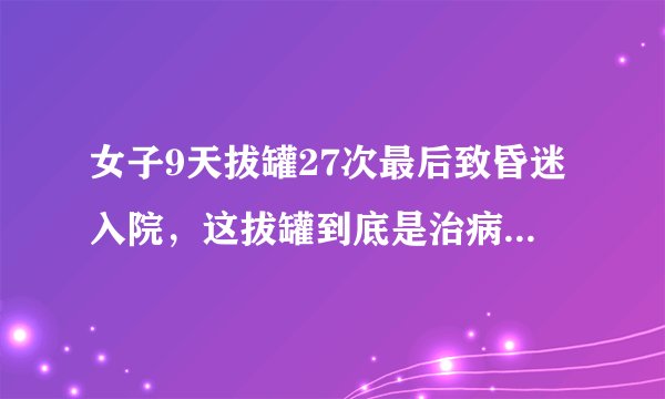 女子9天拔罐27次最后致昏迷入院，这拔罐到底是治病还是致病？