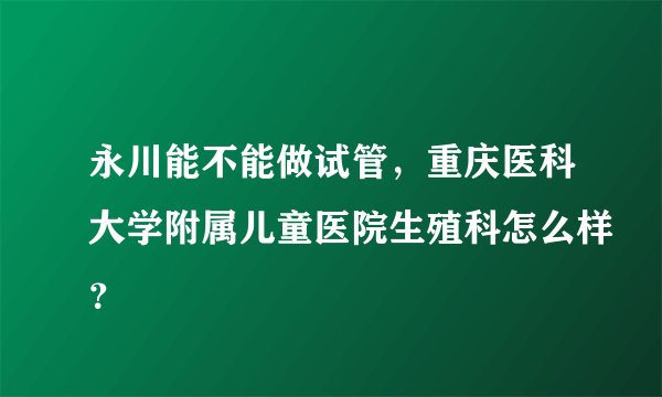 永川能不能做试管,重庆医科大学附属儿童医院生殖科怎么样?