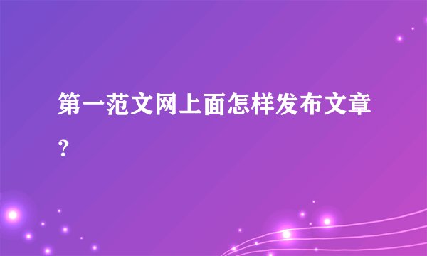 第一范文网上面怎样发布文章？