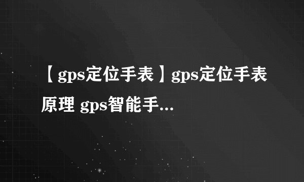 【gps定位手表】gps定位手表原理 gps智能手表产品功能