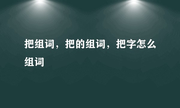 把组词，把的组词，把字怎么组词
